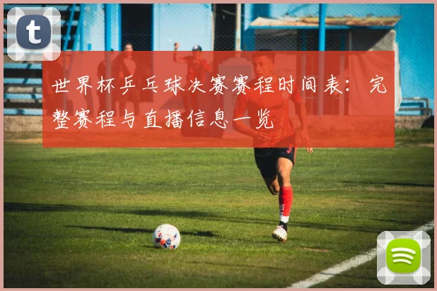 世界杯乒乓球决赛赛程时间表：完整赛程与直播信息一览