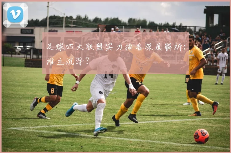 足球四大联盟实力排名深度解析：谁主沉浮？