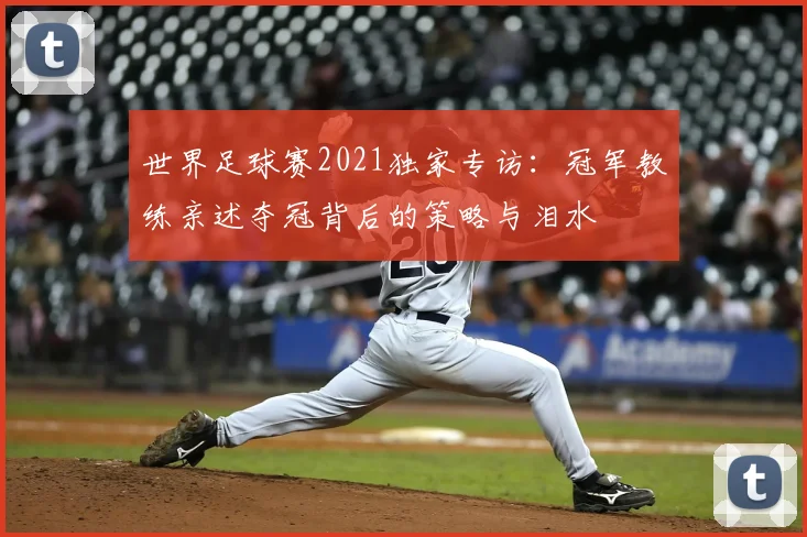 世界足球赛2021独家专访:冠军教练亲述夺冠背后的策略与泪水