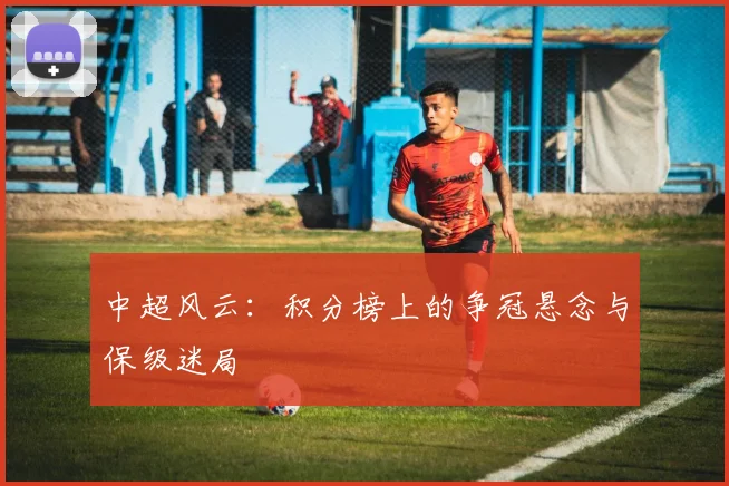 中超风云:积分榜上的争冠悬念与保级迷局