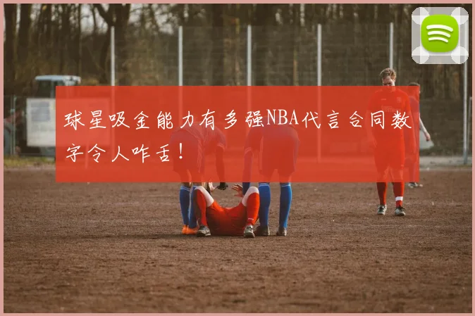 球星吸金能力有多强NBA代言合同数字令人咋舌!