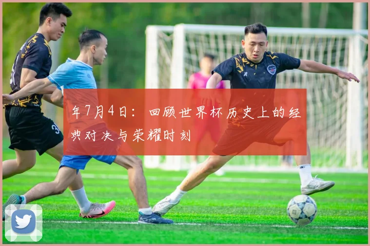 年7月4日:回顾世界杯历史上的经典对决与荣耀时刻