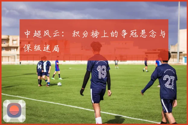 中超风云：积分榜上的争冠悬念与保级迷局