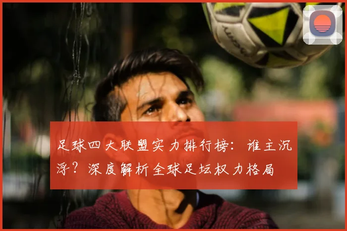 足球四大联盟实力排行榜:谁主沉浮?深度解析全球足坛权力格局