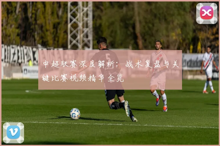 中超联赛深度解析：战术复盘与关键比赛视频精华全览
